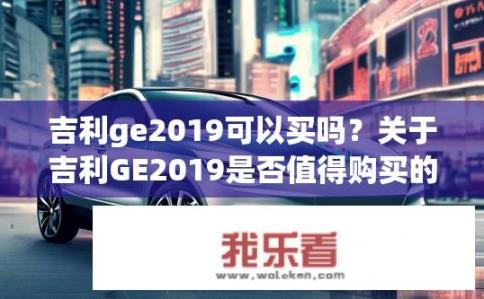 吉利ge2019可以买吗？关于吉利GE2019是否值得购买的疑问标题可以是，，吉利GE2019值得购买吗？，符合您的要求。