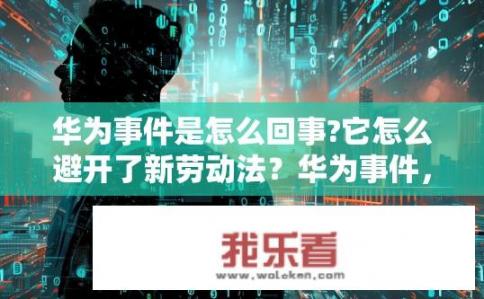 华为事件是怎么回事?它怎么避开了新劳动法？华为事件，如何规避新劳动法？