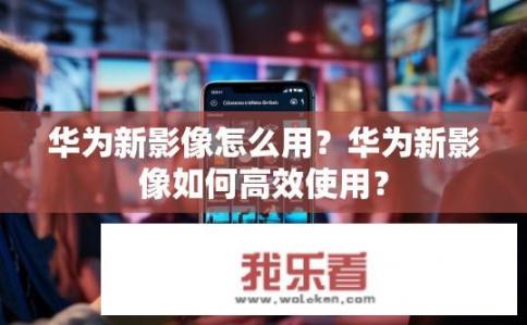 华为新影像怎么用？华为新影像如何高效使用？