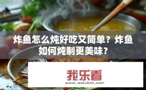 炸鱼怎么炖好吃又简单？炸鱼如何炖制更美味？
