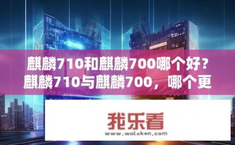 麒麟710和麒麟700哪个好？麒麟710与麒麟700，哪个更优？