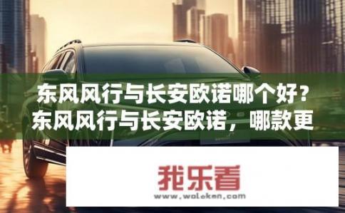 东风风行与长安欧诺哪个好？东风风行与长安欧诺，哪款更优？