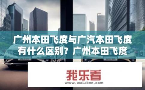 广州本田飞度与广汽本田飞度有什么区别？广州本田飞度与广汽本田飞度有何不同？