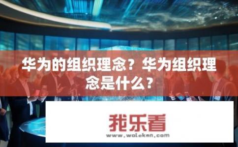 华为的组织理念？华为组织理念是什么？