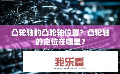 凸轮轴的凸轮轴位置？凸轮轴的定位在哪里？