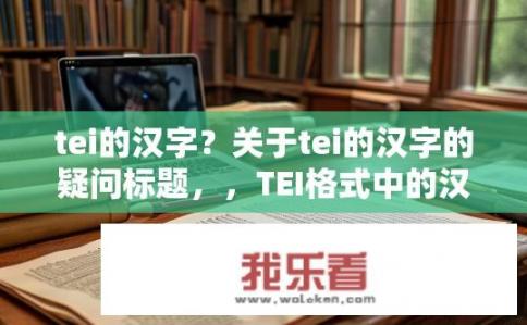 tei的汉字？关于tei的汉字的疑问标题，，TEI格式中的汉字如何正确书写？