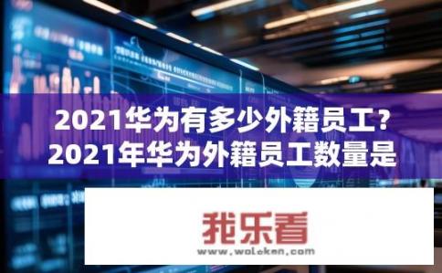 2021华为有多少外籍员工？2021年华为外籍员工数量是多少？
