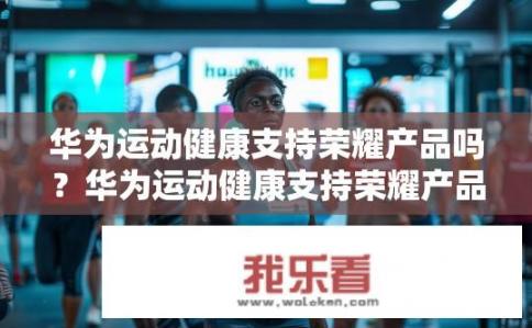 华为运动健康支持荣耀产品吗？华为运动健康支持荣耀产品吗？