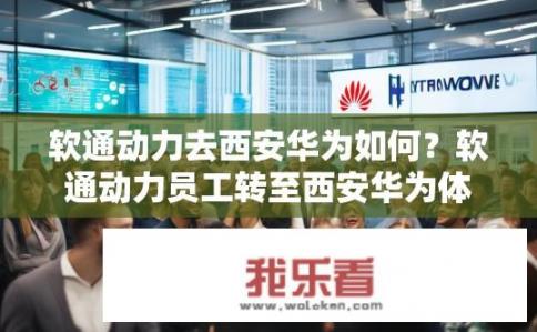 软通动力去西安华为如何？软通动力员工转至西安华为体验如何？