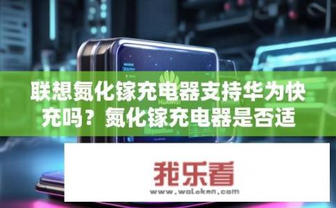 联想氮化镓充电器支持华为快充吗？氮化镓充电器是否适配华为快充？