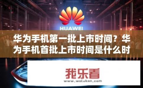 华为手机第一批上市时间？华为手机首批上市时间是什么时候？
