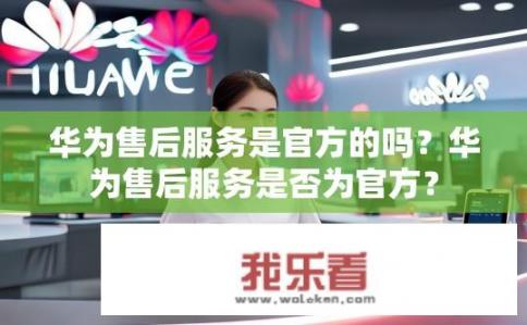 华为售后服务是官方的吗？华为售后服务是否为官方？
