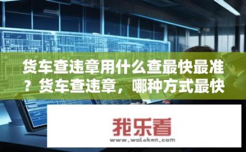 货车查违章用什么查最快最准？货车查违章，哪种方式最快最准？