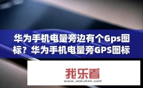 华为手机电量旁边有个Gps图标？华为手机电量旁GPS图标何用？