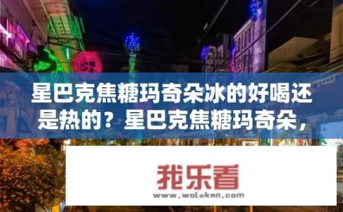 星巴克焦糖玛奇朵冰的好喝还是热的？星巴克焦糖玛奇朵，冰与热，哪款更佳？