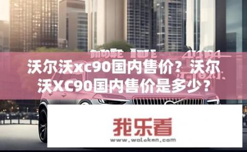 沃尔沃xc90国内售价？沃尔沃XC90国内售价是多少？
