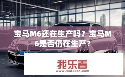 宝马M6还在生产吗？宝马M6是否仍在生产？
