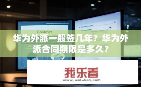 华为外派一般签几年？华为外派合同期限是多久？