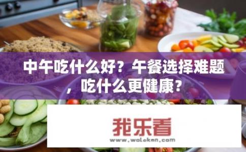 中午吃什么好？午餐选择难题，吃什么更健康？