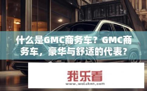 什么是GMC商务车？GMC商务车，豪华与舒适的代表？