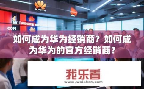 如何成为华为经销商？如何成为华为的官方经销商？