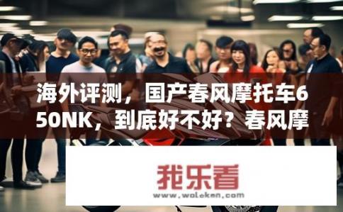 海外评测，国产春风摩托车650NK，到底好不好？春风摩托车650NK海外评测如何？