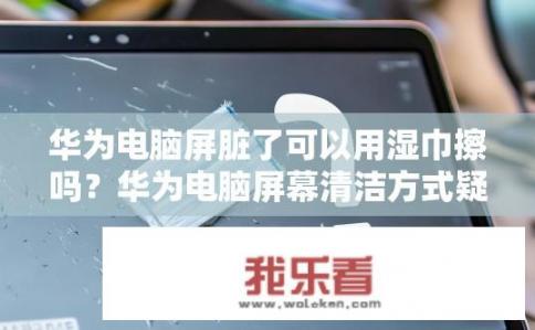 华为电脑屏脏了可以用湿巾擦吗？华为电脑屏幕清洁方式疑问