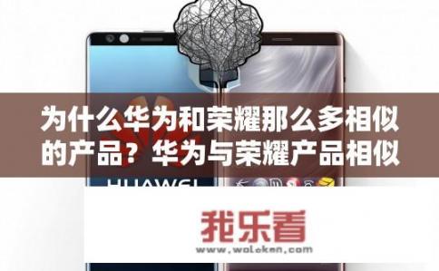 为什么华为和荣耀那么多相似的产品？华为与荣耀产品相似性原因何在？