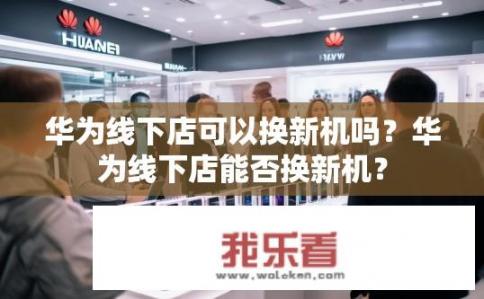 华为线下店可以换新机吗？华为线下店能否换新机？