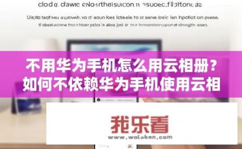 不用华为手机怎么用云相册？如何不依赖华为手机使用云相册？
