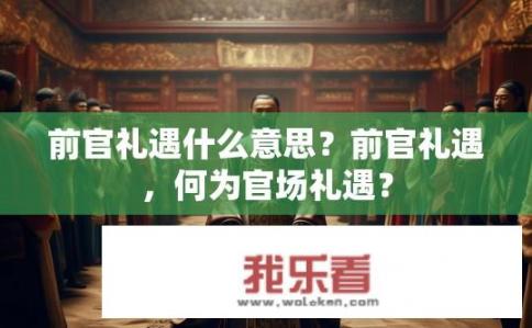 前官礼遇什么意思？前官礼遇，何为官场礼遇？