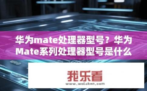 华为mate处理器型号？华为Mate系列处理器型号是什么？