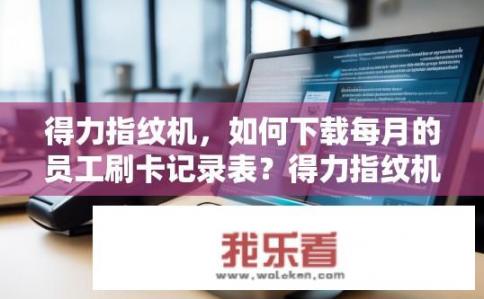得力指纹机，如何下载每月的员工刷卡记录表？得力指纹机，如何下载员工刷卡记录表？