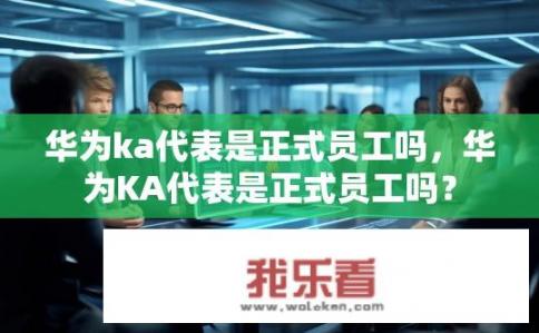 华为ka代表是正式员工吗，华为KA代表是正式员工吗？