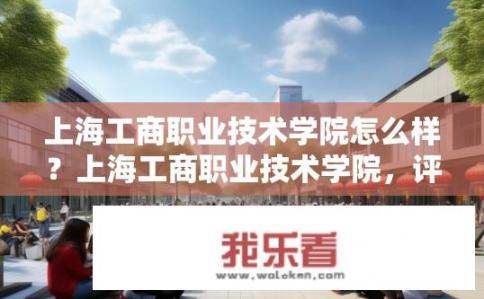 上海工商职业技术学院怎么样？上海工商职业技术学院，评价与体验如何？