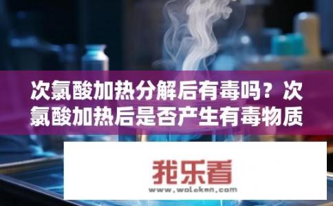 次氯酸加热分解后有毒吗？次氯酸加热后是否产生有毒物质？
