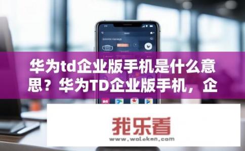 华为td企业版手机是什么意思？华为TD企业版手机，企业应用有何特色？