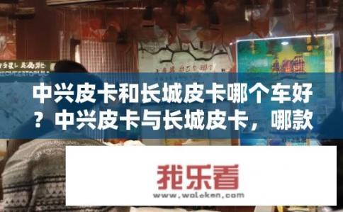 中兴皮卡和长城皮卡哪个车好？中兴皮卡与长城皮卡，哪款更优？，符合您要求的10-20个字的长度，并且直接针对了中兴皮卡和长城皮卡哪个更好的问题。希望符合您的需求。