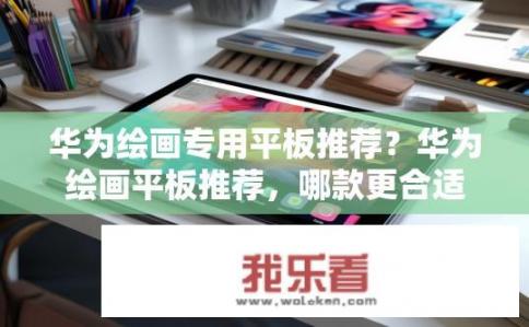 华为绘画专用平板推荐？华为绘画平板推荐，哪款更合适？