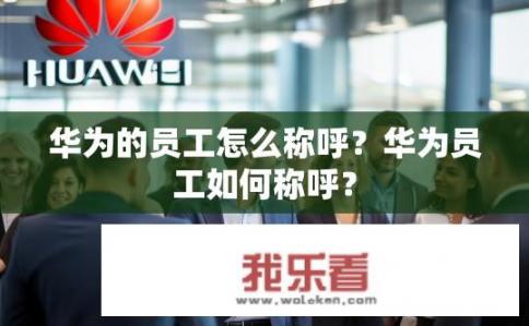 华为的员工怎么称呼？华为员工如何称呼？