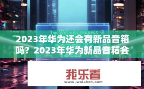 2023年华为还会有新品音箱吗？2023年华为新品音箱会发布吗？