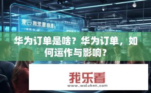 华为订单是啥？华为订单，如何运作与影响？