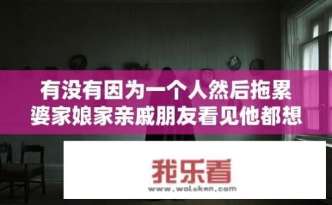 有没有因为一个人然后拖累婆家娘家亲戚朋友看见他都想躲着他。不想听到他任何消息的人？是否存在因一人而避之唯恐不及，家人亲友皆想躲闪的情境？