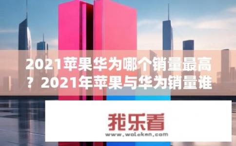 2021苹果华为哪个销量最高？2021年苹果与华为销量谁更胜一筹？
