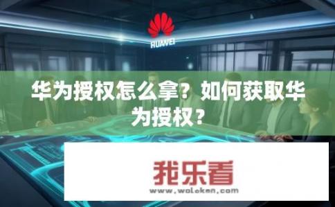 华为授权怎么拿？如何获取华为授权？