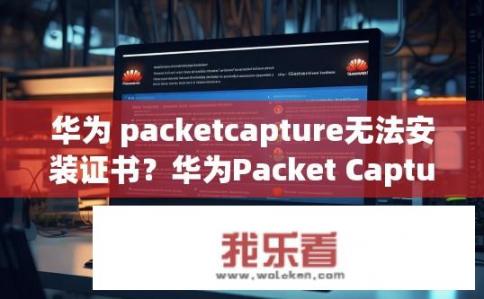 华为 packetcapture无法安装证书？华为Packet Capture如何安装证书？