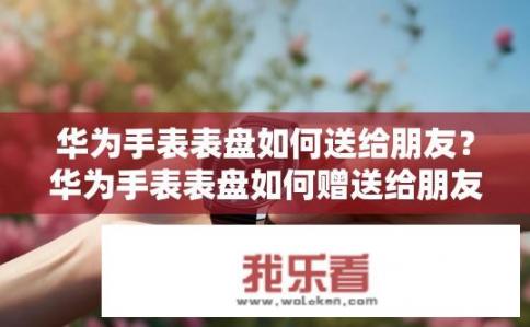 华为手表表盘如何送给朋友？华为手表表盘如何赠送给朋友？
