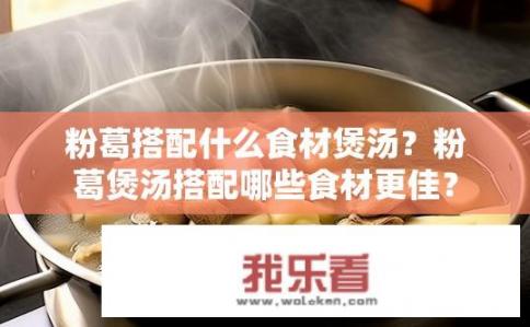 粉葛搭配什么食材煲汤？粉葛煲汤搭配哪些食材更佳？