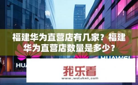 福建华为直营店有几家？福建华为直营店数量是多少？
