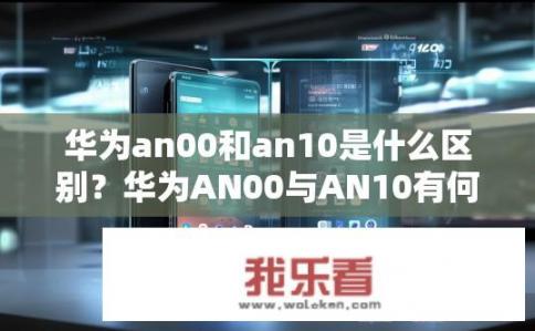 华为an00和an10是什么区别？华为AN00与AN10有何不同？